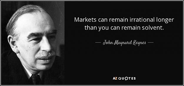 Click to Enlarge

Name: quote-markets-can-remain-irrational-longer-than-you-can-remain-solvent-john-maynard-keynes-48-92.jpg
Size: 51 KB