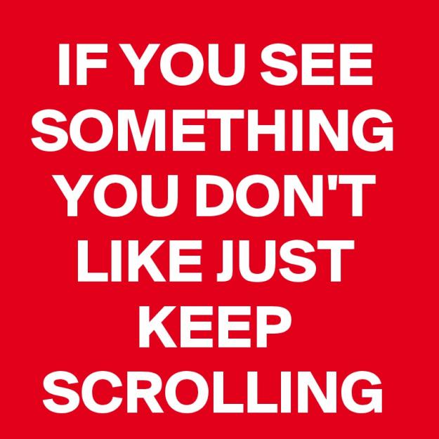 Click to Enlarge

Name: IF-YOU-SEE-SOMETHING-YOU-DON-T-LIKE-JUST-KEEP-SCRO.jpeg
Size: 111 KB